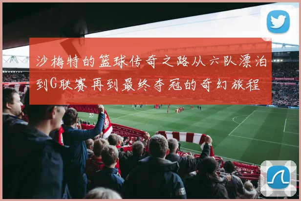 沙梅特的篮球传奇之路从六队漂泊到G联赛再到最终夺冠的奇幻旅程