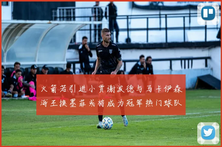 火箭若引进小贾谢泼德与马卡伊森海王换墨菲或将成为冠军热门球队