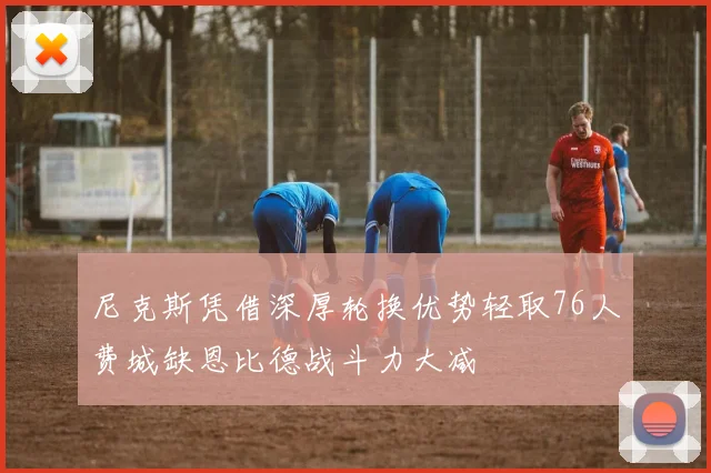 尼克斯凭借深厚轮换优势轻取76人费城缺恩比德战斗力大减
