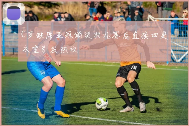 C罗缺席亚冠颁奖典礼赛后直接回更衣室引发热议
