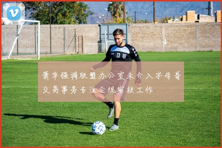 萧华强调联盟办公室未介入字母哥交易事务专注合规审核工作