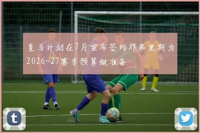皇马计划在7月宣布签约邓弗里斯为2026-27赛季预算做准备