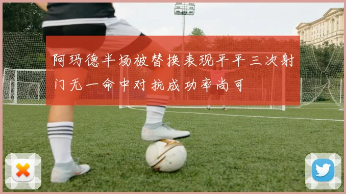 阿玛德半场被替换表现平平三次射门无一命中对抗成功率尚可